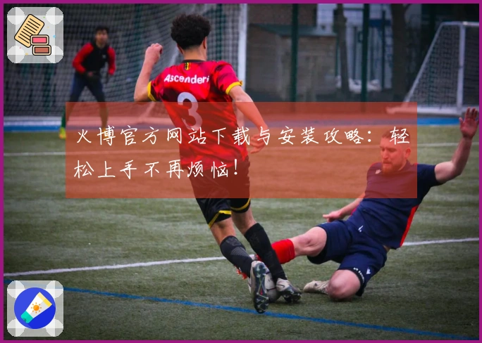 火博官方网站下载与安装攻略：轻松上手不再烦恼！