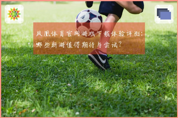 凤凰体育官网游戏下载体验评测：哪些新游值得期待与尝试？