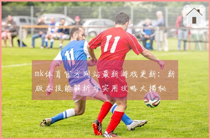 mk体育官方网站最新游戏更新：新版本技能解析与实用攻略大揭秘