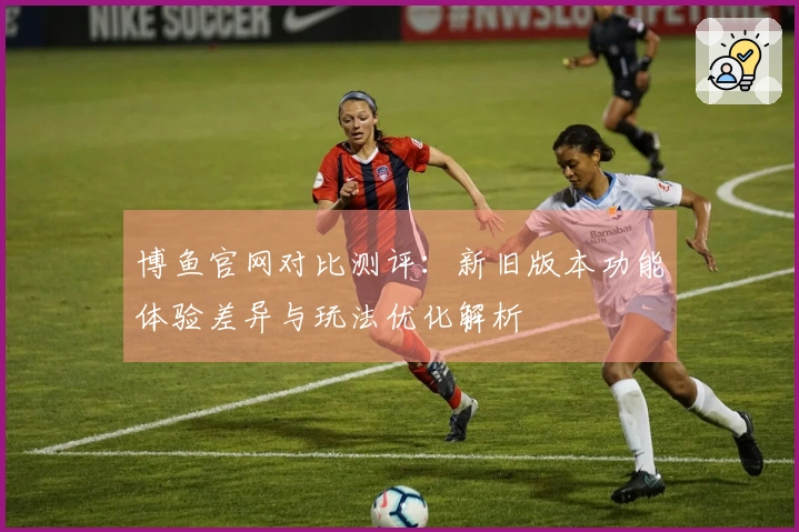 博鱼官网对比测评：新旧版本功能体验差异与玩法优化解析