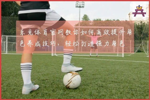 乐竞体育官网教你如何高效提升角色养成技巧，轻松打造强力角色