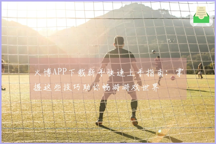 火博APP下载新手快速上手指南：掌握这些技巧助你畅游游戏世界