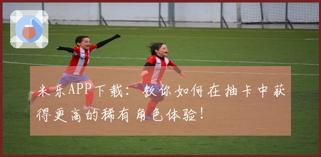 米乐APP下载：教你如何在抽卡中获得更高的稀有角色体验！