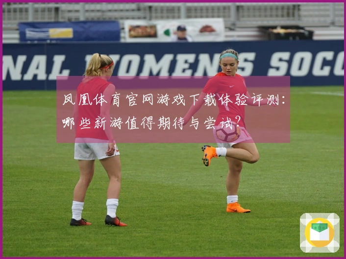 凤凰体育官网游戏下载体验评测：哪些新游值得期待与尝试？