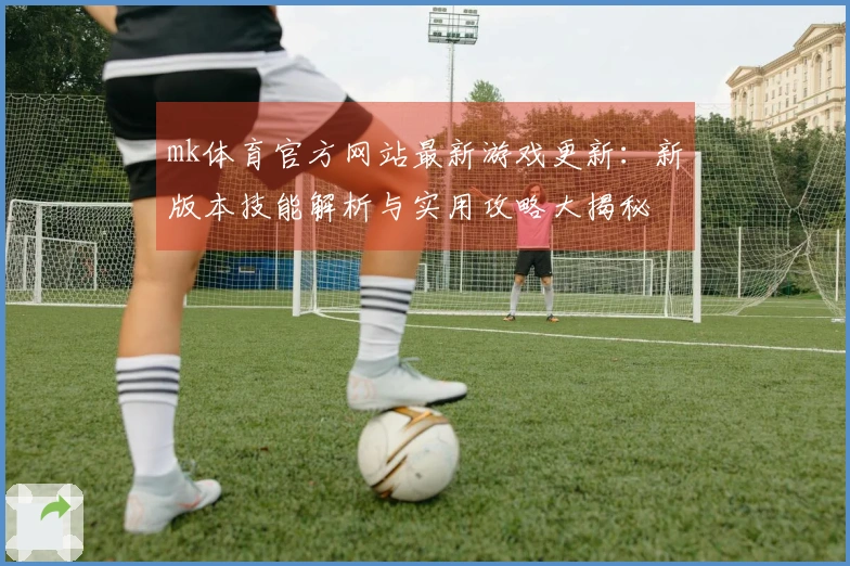 mk体育官方网站最新游戏更新：新版本技能解析与实用攻略大揭秘